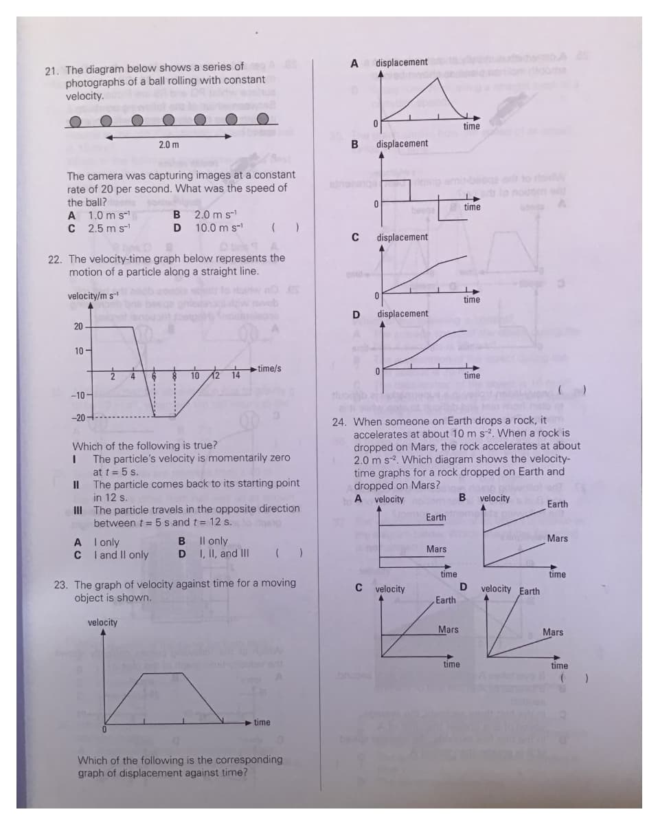 21. The diagram below shows a series of A 80
photographs of a ball rolling with constant
velocity.
The camera was capturing images at a constant
rate of 20 per second. What was the speed of
the ball?
A 1.0 m s-¹
C 2.5 m S-¹
B 2.0 m S-¹
10.0 m s-¹ ( )
Obris A
D
22. The velocity-time graph below represents the
motion of a particle along a straight line.
velocity/m s-¹
4
20
10-
-10-
-20
2
A
C
2.0 m
4
Which of the following is true?
I
I only
I and II only
velocity
12 14
10 12
B
D
The particle's velocity is momentarily zero
at t = 5 s.
11
The particle comes back to its starting point
in 12 s.
III
The particle travels in the opposite direction
between t= 5 s and t = 12 s. to disp
no es
A
-time/s
Il only
I, II, and III ( )
23. The graph of velocity against time for a moving
object is shown.
time
Which of the following is the corresponding
graph of displacement against time?
A
B
C
D
displacement
0
displacement
0
displacement
0
displacement
0
C velocity
Earth
Mars
24. When someone on Earth drops a rock, it
accelerates at about 10 m s-2. When a rock is
dropped on Mars, the rock accelerates at about
2.0 m s2. Which diagram shows the velocity-
time graphs for a rock dropped on Earth and
dropped on Mars?
A velocity
time
Earth
Mars
time
time
time
time
time
B velocity
D
velocity Earth
Earth
Mars
time
Mars
time