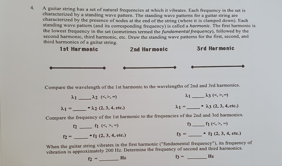 4.
A guitar string has a set of natural frequencies at which it vibrates. Each frequency in the set is
characterized by a standing wave pattern. The standing wave patterns for a guitar string are
characterized by the presence of nodes at the end of the string (where it is clamped down). Each
standing wave pattern (and its corresponding frequency) is called a harmonic. The first harmonic is
the lowest frequency in the set (sometimes termed the fundamental frequency), followed by the
second harmonic, third harmonic, etc. Draw the standing wave patterns for the first, second, and
third harmonics of a guitar string.
1st Harmonic
2nd Harmonic
3rd Harmonic
Compare the wavelength of the 1st harmonic to the wavelengths of 2nd and 3rd harmonics.
_^3 (<,>,=)
21-
21.
_^2 (<,>,=)
21=
22 (2, 3, 4, etc.)
21 =
-
A3 (2, 3, 4, etc.)
Compare the frequency of the 1st harmonic to the frequencies of the 2nd and 3rd harmonics.
f1 (<, >, =)
f2
f1 (<, >,=)
f3
f2 =
f1 (2, 3, 4, etc.)
f3=
f1 (2, 3, 4, etc.)
When the guitar string vibrates in the first harmonic ("fundamental frequency"), its frequency of
vibration is approximately 200 Hz. Determine the frequency of second and third harmonics.
Hz
f2 =
f3 =
Hz