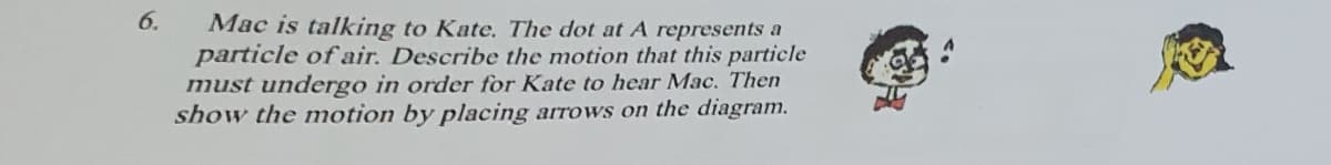 6.
Mac is talking to Kate. The dot at A represents a
particle of air. Describe the motion that this particle
must undergo in order for Kate to hear Mac. Then
show the motion by placing arrows on the diagram.