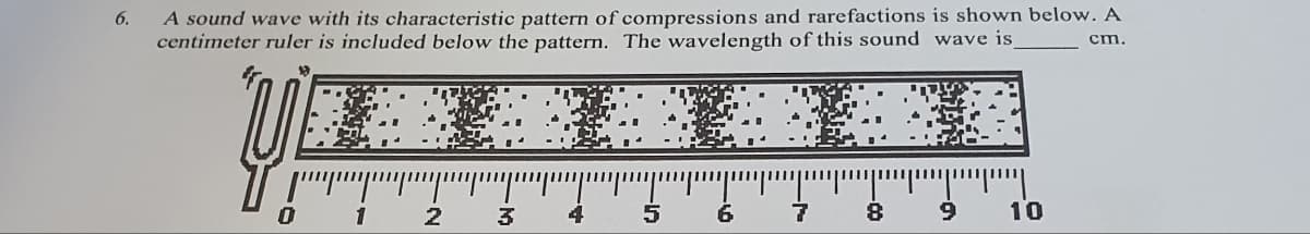 6.
A sound wave with its characteristic pattern of compressions and rarefactions is shown below. A
centimeter ruler is included below the pattern. The wavelength of this sound wave is_
cm.
1
2
3
4
15
6
8
יייייייין"
9
10