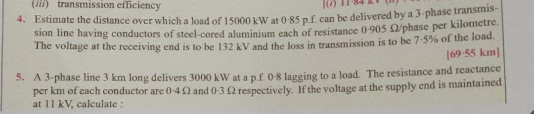 (iii) transmission efficiency
4. Estimate the distance over which a load of 15000 kW at 0-85 p.f. can be delivered by a 3-phase transinis-
Slon ine having conductors of steel-cored aluminium each of resistance 0-905 /phase per kilometre.
The voltage at the receiving end is to be 132 kV and the loss in transmission is to be 7-5% of the load.
[69 55 km]
5. A 3-phase line 3 km long delivers 3000 kW at a p.f. 0-8 lagging to a load. The resistance and reactance
per km of each conductor are 0-4Q and 0-3 2 respectively. If the voltage at the supply end is maintained
at 11 kV, calculate:
