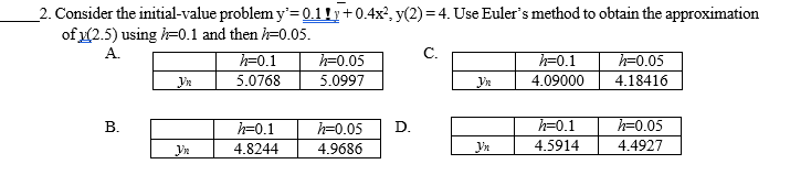 _2. Consider the initial-value problem y'=0.1!y+0.4x', y(2)= 4. Use Euler's method to obtain the approximation
of (2.5) using h=0.1 and then h=0.05.
h=0.1
5.0768
A.
С.
h=0.05
h=0.1
h=0.05
5.0997
4.09000
4.18416
h=0.1
h=0.05
D.
h=0.1
h=0.05
4.8244
4.9686
Vn
4.5914
4.4927
B.
