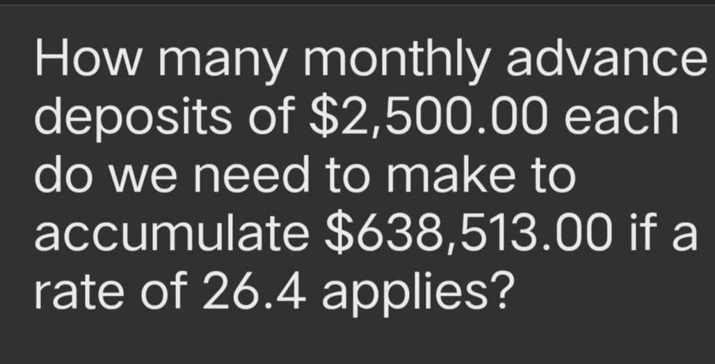 How many monthly advance
deposits of $2,500.00
each
do we need to make to
accumulate $638,513.00 if a
rate of 26.4 applies?