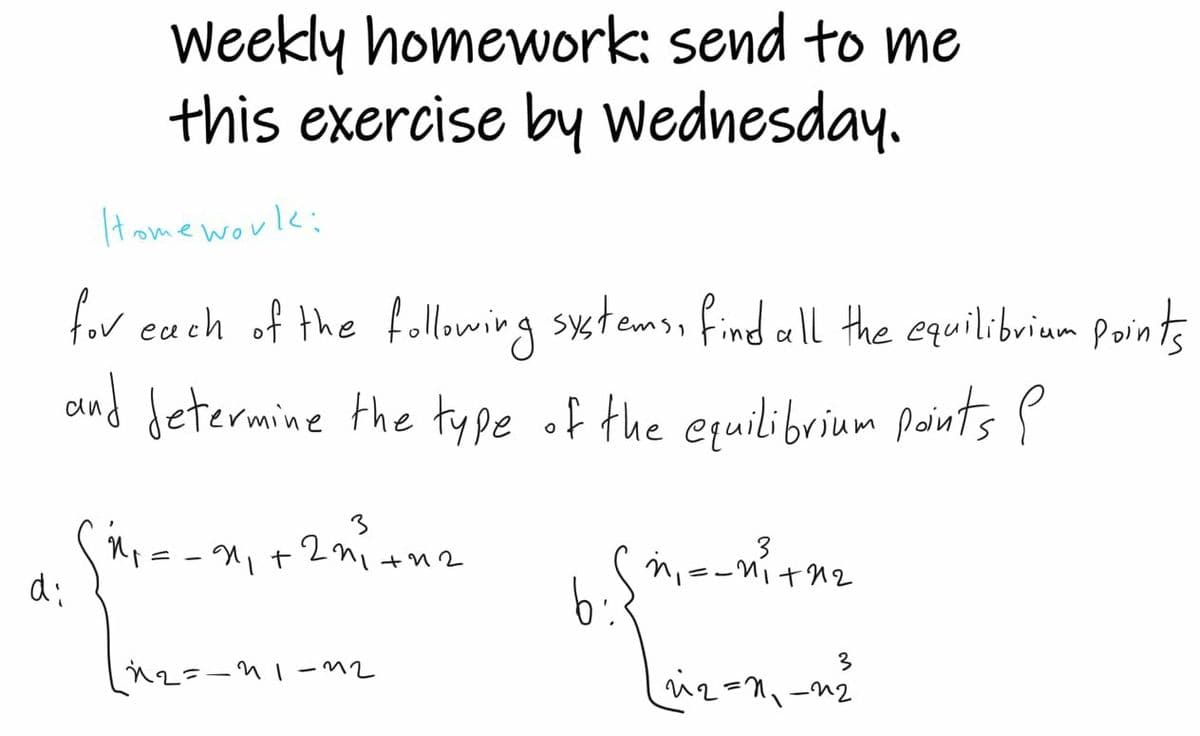 di
Weekly homework: send to me
this exercise by Wednesday.
Homework:
for each of the following systems, find all the equilibrium points
and determine the type of the equilibrium points e
3
1²₁= = 2₁₁ +22²³² +42
พ
พ-
==
n₁
=−11+12
b
3
_n₂=-11-12
22=1₁-22