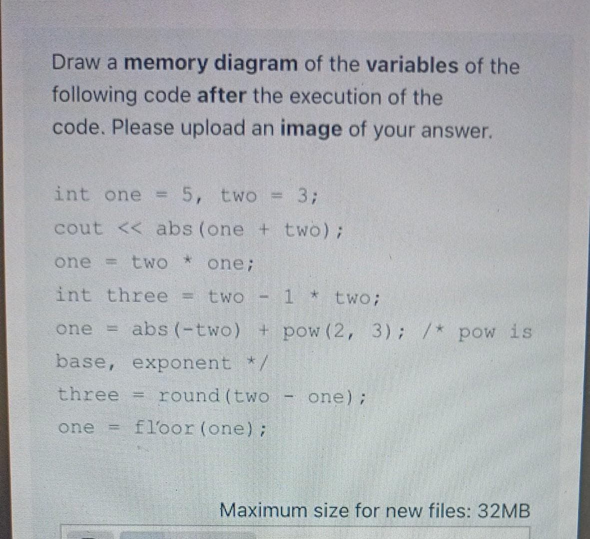 Draw a memory diagram of the variables of the
following code after the execution of the
code. Please upload an image of your answer.
int one
5, two
3;
cout << abs (one + two);
one = tWO
one;
int three
two - 1 *
two;
one
abs (-two) + pow (2, 3); /* pow is
base, exponent */
three
round (two
one);
one
floor (one):
Maximum size for new files: 32MB
