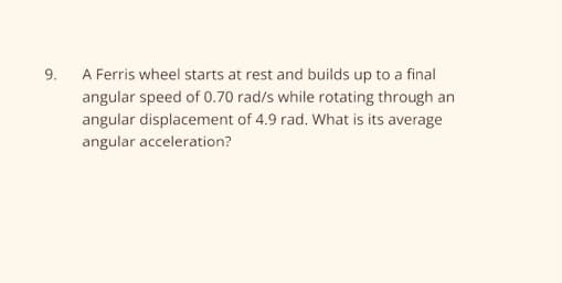 9.
A Ferris wheel starts at rest and builds up to a final
angular speed of 0.70 rad/s while rotating through an
angular displacement of 4.9 rad. What is its average
angular acceleration?
