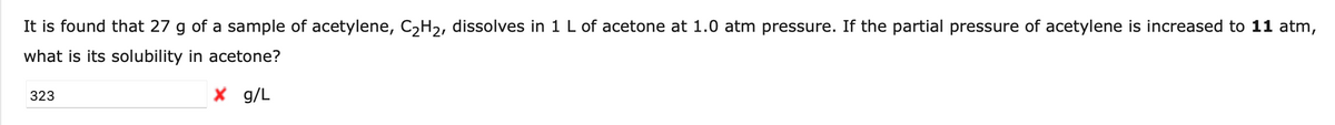 It is found that 27 g of a sample of acetylene, C₂H₂, dissolves in 1 L of acetone at 1.0 atm pressure. If the partial pressure of acetylene is increased to 11 atm,
what is its solubility in acetone?
X g/L
323