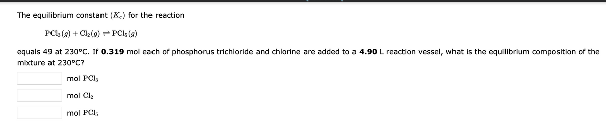 The equilibrium constant (Kc) for the reaction
PC13 (g) + Cl₂ (g) ⇒ PC15 (9)
equals 49 at 230°C. If 0.319 mol each of phosphorus trichloride and chlorine are added to a 4.90 L reaction vessel, what is the equilibrium composition of the
mixture at 230°C?
mol PC13
mol C1₂
mol PC15