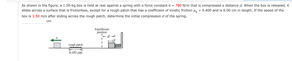 As shown in the figure, a 1.50-kg box is held at rest against a spring with a force constant k = 790 N/m that is compressed a distance d. When the box is released, it
slides across a surface that is frictionless, except for a rough patch that has a coefficient of kinetic friction u,
= 0.400 and is 6.00 cm in length. If the speed of the
box is 1.50 m/s after sliding across the rough patch, determine the initial compression d of the spring.
cm
Equilibrium
position
v=0'
rough patch
wwwwwn
6.00 cm
