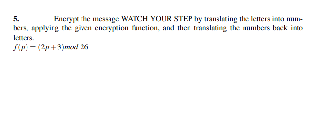 5.
Encrypt the message WATCH YOUR STEP by translating the letters into num-
bers, applying the given encryption function, and then translating the numbers back into
letters.
f(p) = (2p+3)mod 26