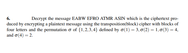 6.
Decrypt the message EABW EFRO ATMR ASIN which is the ciphertext pro-
duced by encrypting a plaintext message using the transposition (block) cipher with blocks of
four letters and the permutation o of {1,2,3,4} defined by σ(1) = 3,0(2) = 1,0 (3) = 4,
and σ (4) = 2.
