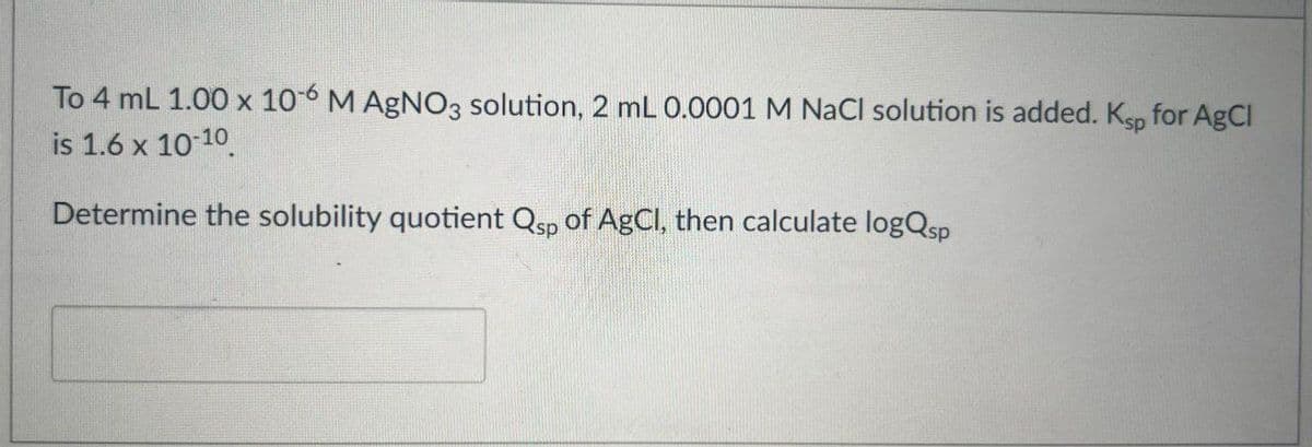 To 4 mL 1.00 x 106 M AgNO3 solution, 2 mL 0.0001 M NaCl solution is added. Ksp for AgCl
is 1.6 x 10-10
Determine the solubility quotient Qsp of AgCl, then calculate logQsp