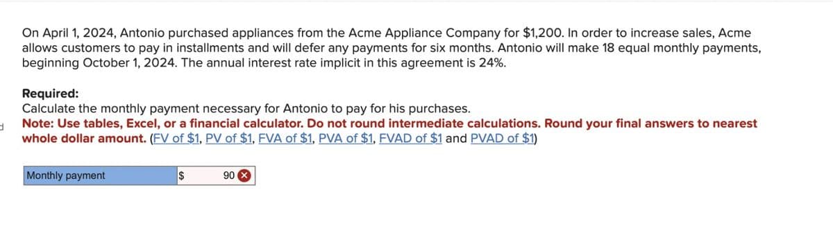d
On April 1, 2024, Antonio purchased appliances from the Acme Appliance Company for $1,200. In order to increase sales, Acme
allows customers to pay in installments and will defer any payments for six months. Antonio will make 18 equal monthly payments,
beginning October 1, 2024. The annual interest rate implicit in this agreement is 24%.
Required:
Calculate the monthly payment necessary for Antonio to pay for his purchases.
Note: Use tables, Excel, or a financial calculator. Do not round intermediate calculations. Round your final answers to nearest
whole dollar amount. (FV of $1, PV of $1, FVA of $1, PVA of $1, FVAD of $1 and PVAD of $1)
Monthly payment
$
90