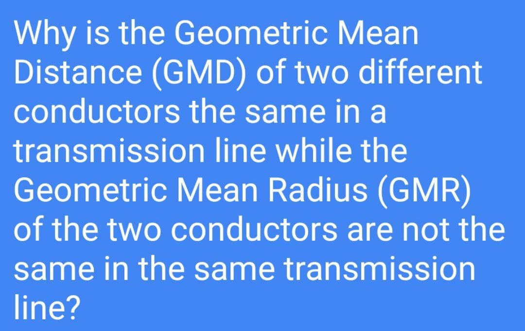 Why is the Geometric Mean
Distance (GMD) of two different
conductors the same in a
transmission line while the
Geometric Mean Radius (GMR)
of the two conductors are not the
same in the same transmission
line?
