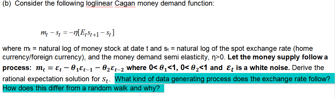 (b) Consider the following loglinear Cagan money demand function:
m, – St = -n[Eps4+1- $t]
where m = natural log of money stock at date t and st = natural log of the spot exchange rate (home
currency/foreign currency), and the money demand semi elasticity, n>0. Let the money supply follow a
process: m; = E; – 01Et-1 – 02ɛt-2 where 0< 0,<1, 0< 02<1 and &t is a white noise. Derive the
rational expectation solution for St. What kind of data generating process does the exchange rate follow?
How does this differ from a random walk and why?

