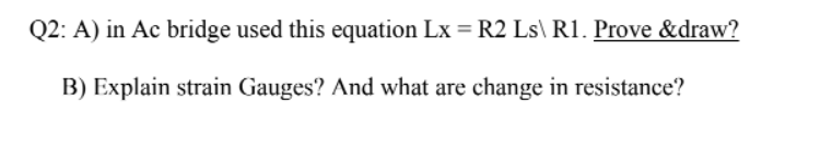 Q2: A) in Ac bridge used this equation Lx = R2 Ls\ R1. Prove &draw?
B) Explain strain Gauges? And what are change in resistance?
