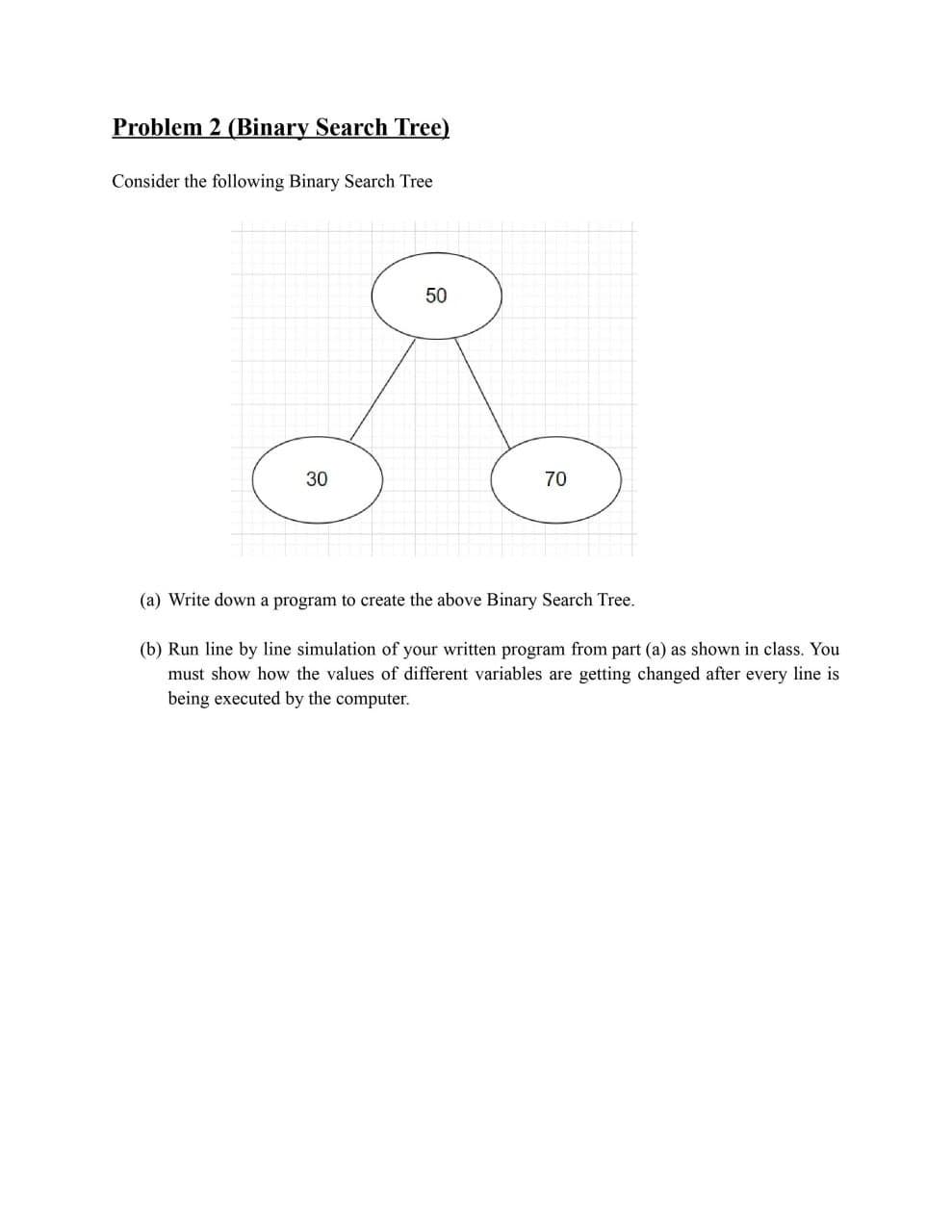 Problem 2 (Binary Search Tree)
Consider the following Binary Search Tree
50
30
70
(a) Write down a program to create the above Binary Search Tree.
(b) Run line by line simulation of your written program from part (a) as shown in class. You
must show how the values of different variables are getting changed after every line is
being executed by the computer.
