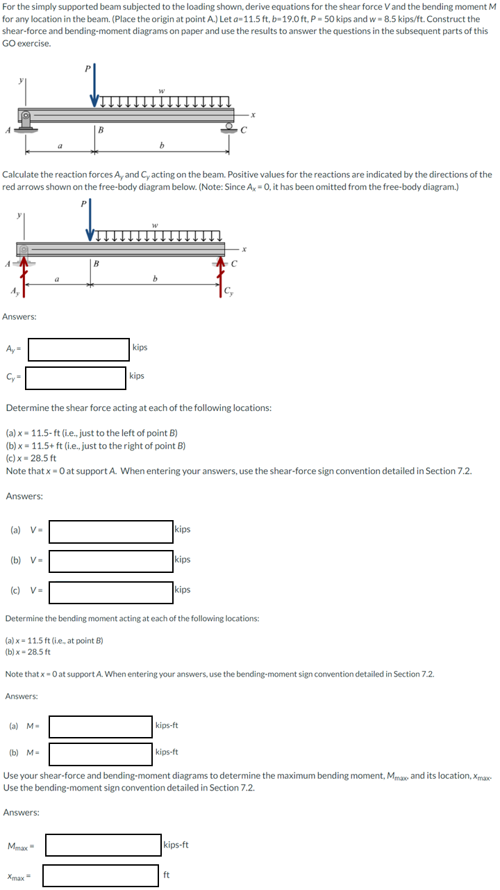 For the simply supported beam subjected to the loading shown, derive equations for the shear force V and the bending moment M
for any location in the beam. (Place the origin at point A.) Let a=11.5 ft, b=19.0 ft, P = 50 kips and w = 8.5 kips/ft. Construct the
shear-force and bending-moment diagrams on paper and use the results to answer the questions in the subsequent parts of this
GO exercise.
A
Answers:
Ay=
Cy=
Calculate the reaction forces Ay and Cy acting on the beam. Positive values for the reactions are indicated by the directions of the
red arrows shown on the free-body diagram below. (Note: Since Ax = 0, it has been omitted from the free-body diagram.)
Answers:
(a) V=
(b) V=
(c) V=
Answers:
(a) M=
a
(b) M=
B
a
Answers:
Mmax =
B
Xmax=
kips
W
kips
Determine the shear force acting at each of the following locations:
(a) x = 11.5-ft (i.e., just to the left of point B)
(b)x= 11.5+ ft (i.e., just to the right of point B)
(c) x = 28.5 ft
Note that x = 0 at support A. When entering your answers, use the shear-force sign convention detailed in Section 7.2.
W
b
b
kips
kips
Determine the bending moment acting at each of the following locations:
(a) x = 11.5 ft (i.e., at point B)
(b)x= 28.5 ft
kips
Note that x = 0 at support A. When entering your answers, use the bending-moment sign convention detailed in Section 7.2.
kips-ft
kips-ft
ft
C
- x
C
C₂
kips-ft
x
Use your shear-force and bending-moment diagrams to determine the maximum bending moment, Mmax, and its location, Xmax-
Use the bending-moment sign convention detailed in Section 7.2.