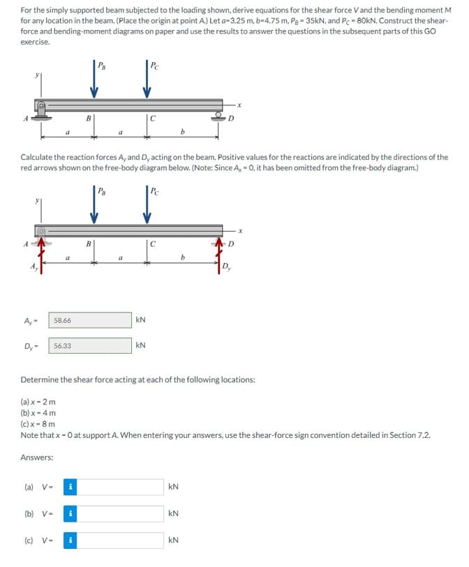 For the simply supported beam subjected to the loading shown, derive equations for the shear force V and the bending moment M
for any location in the beam. (Place the origin at point A.) Let a-3.25 m, b=4.75 m, Pg - 35kN, and Pc = 80kN. Construct the shear-
force and bending-moment diagrams on paper and use the results to answer the questions in the subsequent parts of this GO
exercise.
A
Ay- 58.66
-
Dy-
Calculate the reaction forces A, and Dy acting on the beam. Positive values for the reactions are indicated by the directions of the
red arrows shown on the free-body diagram below. (Note: Since Ax = 0, it has been omitted from the free-body diagram.)
Answers:
a
56.33
(a) V=
(b) V-
(c) V-
B
i
i
PB
B
kN
с
kN
C
Determine the shear force acting at each of the following locations:
(a) x-2m
(b)x - 4 m
(c) x-8 m
Note that x = 0 at support A. When entering your answers, use the shear-force sign convention detailed in Section 7.2.
3 3 3
KN
D
b
kN
D
·x
Dy