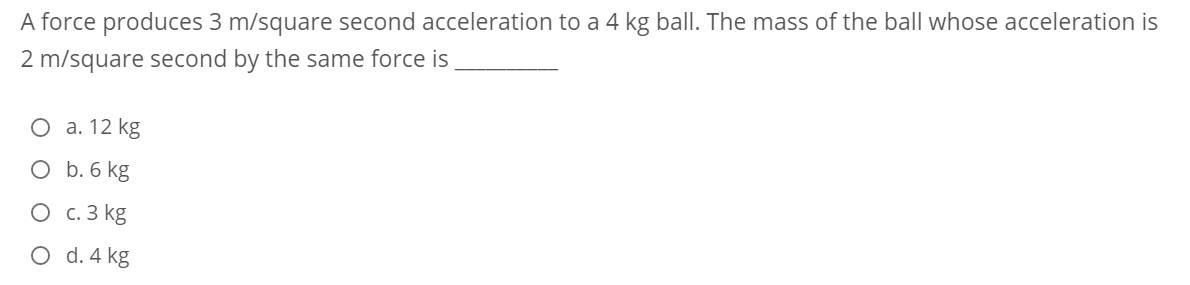 A force produces 3 m/square second acceleration to a 4 kg ball. The mass of the ball whose acceleration is
2 m/square second by the same force is
О а. 12 kg
O b. 6 kg
O c. 3 kg
O d. 4 kg
