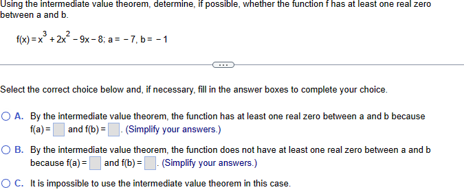 Using the intermediate value theorem, determine, if possible, whether the function f has at least one real zero
between a and b.
3
f(x)=x+2x²-9x-8; a= -7, b = -1
Select the correct choice below and, if necessary, fill in the answer boxes to complete your choice.
○ A. By the intermediate value theorem, the function has at least one real zero between a and b because
f(a) = ☐ and f(b) = . (Simplify your answers.)
○ B. By the intermediate value theorem, the function does not have at least one real zero between a and b
because f(a) = and f(b) = (Simplify your answers.)
○ C. It is impossible to use the intermediate value theorem in this case.