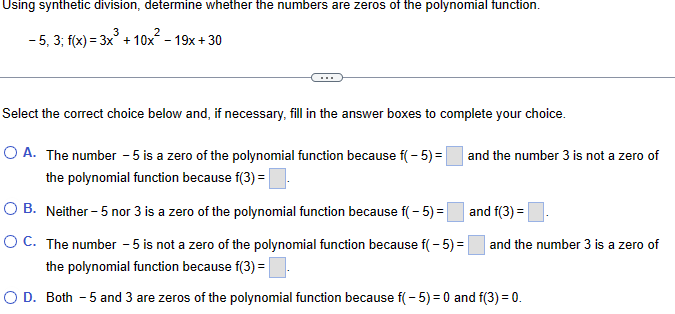 Using synthetic division, determine whether the numbers are zeros of the polynomial function.
-5, 3; f(x) = 3x²+10x²-19x+30
Select the correct choice below and, if necessary, fill in the answer boxes to complete your choice.
A. The number - 5 is a zero of the polynomial function because f(-5)= |
the polynomial function because f(3) = ☐
OB. Neither - 5 nor 3 is a zero of the polynomial function because f(-5)= |
○ C. The number - 5 is not a zero of the polynomial function because f( -5)=
the polynomial function because f(3) =|
and the number 3 is not a zero of
and f(3)=
and the number 3 is a zero of
○ D. Both - 5 and 3 are zeros of the polynomial function because f( -5)=0 and f(3) = 0.