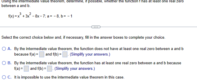 Using the intermediate value theorem, determine, if possible, whether the function f has at least one real zero
between a and b.
3
2
f(x)=x+3x-8x-7; a=-8, b = -1
Select the correct choice below and, if necessary, fill in the answer boxes to complete your choice.
○ A. By the intermediate value theorem, the function does not have at least one real zero between a and b
because f(a) and f(b) = . (Simplify your answers.)
○ B. By the intermediate value theorem, the function has at least one real zero between a and b because
f(a) = ☐ and f(b) = | (Simplify your answers.)
OC. It is impossible to use the intermediate value theorem in this case.