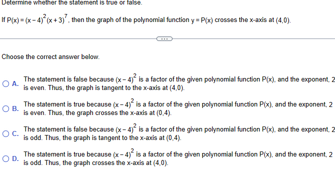Determine whether the statement is true or false.
If P(x) = (x-4)²(x+3)7, then the graph of the polynomial function y = P(x) crosses the x-axis at (4,0).
Choose the correct answer below.
○ A.
О в.
○ C.
○ D.
The statement is false because (x-4)² is a factor of the given polynomial function P(x), and the exponent, 2
is even. Thus, the graph is tangent to the x-axis at (4,0).
2
The statement is true because (x-4)² is a factor of the given polynomial function P(x), and the exponent, 2
is even. Thus, the graph crosses the x-axis at (0,4).
The statement is false because (x-4)² is a factor of the given polynomial function P(x), and the exponent, 2
is odd. Thus, the graph is tangent to the x-axis at (0,4).
The statement is true because (x-4)² is a factor of the given polynomial function P(x), and the exponent, 2
is odd. Thus, the graph crosses the x-axis at (4,0).