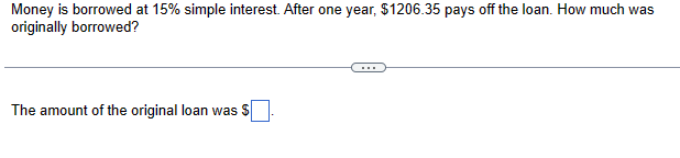 Money is borrowed at 15% simple interest. After one year, $1206.35 pays off the loan. How much was
originally borrowed?
The amount of the original loan was $