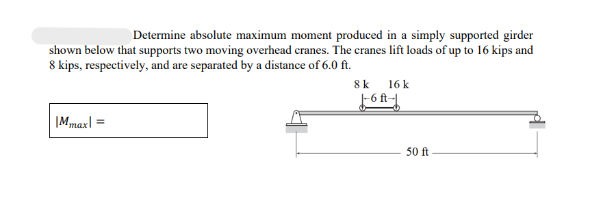 Determine absolute maximum moment produced in a simply supported girder
shown below that supports two moving overhead cranes. The cranes lift loads of up to 16 kips and
8 kips, respectively, and are separated by a distance of 6.0 ft.
Mmax =
8 k 16 k
J-6 At--f
50 ft