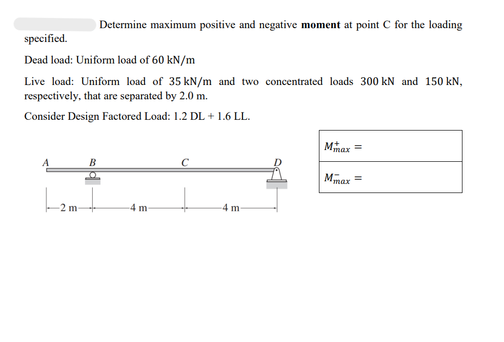 specified.
Dead load: Uniform load of 60 kN/m
Live load: Uniform load of 35 kN/m and two concentrated loads 300 kN and 150 kN,
respectively, that are separated by 2.0 m.
Consider Design Factored Load: 1.2 DL + 1.6 LL.
A
-2 m
Determine maximum positive and negative moment at point C for the loading
B
O
4 m.
с
-4 m-
M =
1max
Mmax =