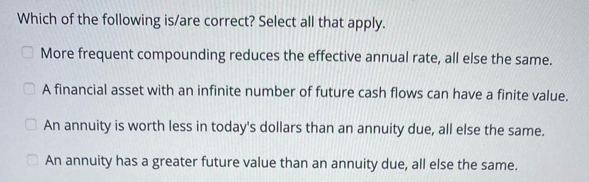 Which of the following is/are correct? Select all that apply.
O More frequent compounding reduces the effective annual rate, all else the same.
A financial asset with an infinite number of future cash flows can have a finite value.
O An annuity is worth less in today's dollars than an annuity due, all else the same.
O An annuity has a greater future value than an annuity due, all else the same.
