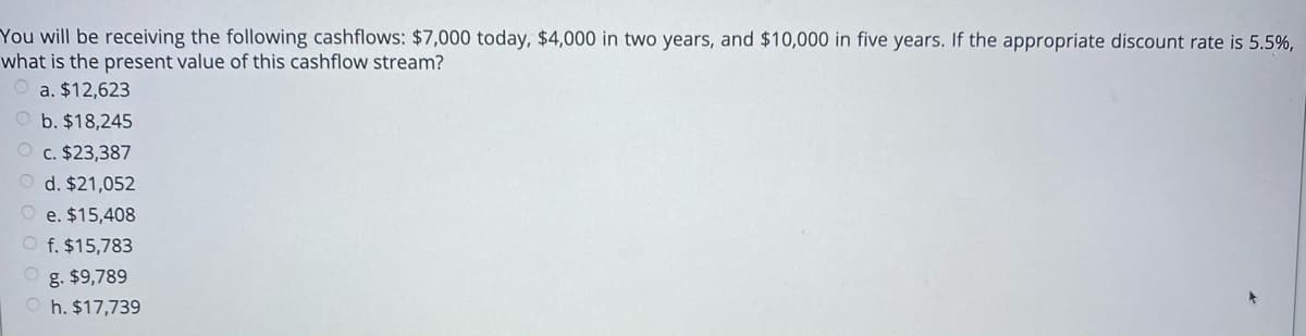 You will be receiving the following cashflows: $7,000 today, $4,000 in two years, and $10,000 in five years. If the appropriate discount rate is 5.5%,
what is the present value of this cashflow stream?
a. $12,623
O b. $18,245
O c. $23,387
O d. $21,052
O e. $15,408
O f. $15,783
g. $9,789
h. $17,739
