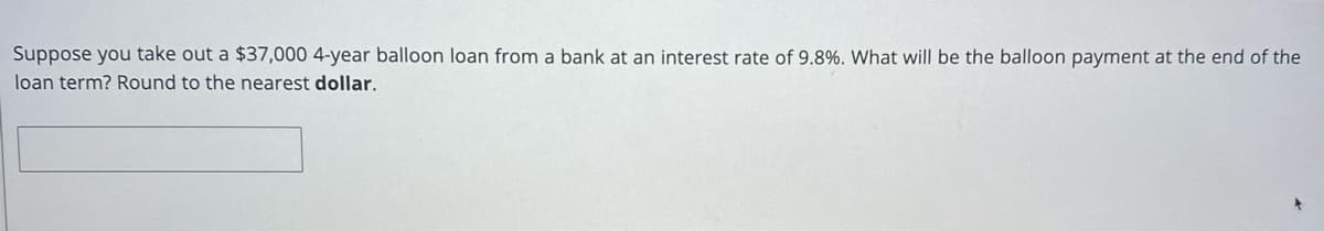 Suppose you take out a $37,000 4-year balloon loan from a bank at an interest rate of 9.8%. What will be the balloon payment at the end of the
loan term? Round to the nearest dollar.
