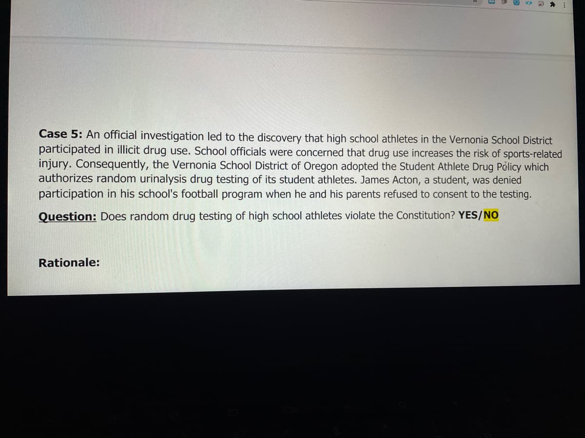 Case 5: An official investigation led to the discovery that high school athletes in the Vernonia School District
participated in illicit drug use. School officials were concerned that drug use increases the risk of sports-related
injury. Consequently, the Vernonia School District of Oregon adopted the Student Athlete Drug Policy which
authorizes random urinalysis drug testing of its student athletes. James Acton, a student, was denied
participation in his school's football program when he and his parents refused to consent to the testing.
Question: Does random drug testing of high school athletes violate the Constitution? YES/NO
Rationale:
