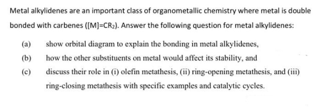 Metal alkylidenes are an important class of organometallic chemistry where metal is double
bonded with carbenes ([M]=CR2). Answer the following question for metal alkylidenes:
(a)
show orbital diagram to explain the bonding in metal alkylidenes,
(b)
how the other substituents on metal would affect its stability, and
(c)
discuss their role in (i) olefin metathesis, (ii) ring-opening metathesis, and (iii)
ring-closing metathesis with specific examples and catalytic cycles.
