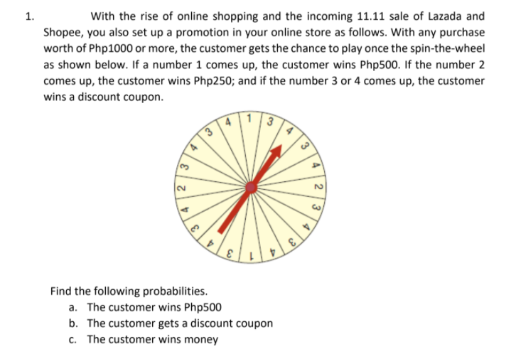 1.
With the rise of online shopping and the incoming 11.11 sale of Lazada and
Shopee, you also set up a promotion in your online store as follows. With any purchase
worth of Php1000 or more, the customer gets the chance to play once the spin-the-wheel
as shown below. If a number 1 comes up, the customer wins Php500. If the number 2
comes up, the customer wins Php250; and if the number 3 or 4 comes up, the customer
wins a discount coupon.
3
3.
2.
2.
4.
Find the following probabilities.
a. The customer wins Php500
b. The customer gets a discount coupon
c. The customer wins money
4
