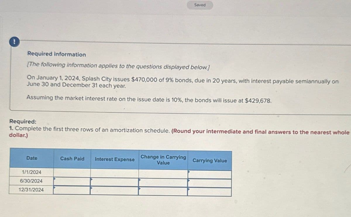 !
Saved
Required information
[The following information applies to the questions displayed below.]
On January 1, 2024, Splash City issues $470,000 of 9% bonds, due in 20 years, with interest payable semiannually on
June 30 and December 31 each year.
Assuming the market interest rate on the issue date is 10%, the bonds will issue at $429,678.
Required:
1. Complete the first three rows of an amortization schedule. (Round your intermediate and final answers to the nearest whole
dollar.)
Date
Cash Paid Interest Expense
Change in Carrying
Value
Carrying Value
1/1/2024
6/30/2024
12/31/2024