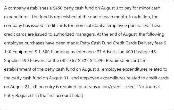 A company establishes a $450 petty cash fund on August 3 to pay for minor cash
expenditures. The fund is replenished at the end of each month. In addition, the
company has issued credit cards for more substantial employee purchases. These
credit cards are issued to authorized managers. At the end of August, the following
employee purchases have been made: Petty Cash Fund Credit Cards Delivery fees $
140 Equipment $1,300 Plumbing maintenance 77 Advertising 600 Postage 48
Supplies 490 Flowers for the office 57 $ 322 $ 2,390 Required: Record the
establishment of the petty cash fund on August 3, employee expenditures related to
the petty cash fund on August 31, and employee expenditures related to credit cards
on August 31. (If no entry is required for a transaction/event, select "No Journal
Entry Required" in the first account field.)