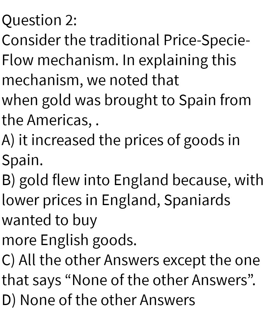 Question 2:
Consider the traditional Price-Specie-
Flow mechanism. In explaining this
mechanism, we noted that
when gold was brought to Spain from
the Americas, .
A) it increased the prices of goods in
Spain.
B) gold flew into England because, with
lower prices in England, Spaniards
wanted to buy
more English goods.
C) All the other Answers except the one
that says "None of the other Answers".
D) None of the other Answers