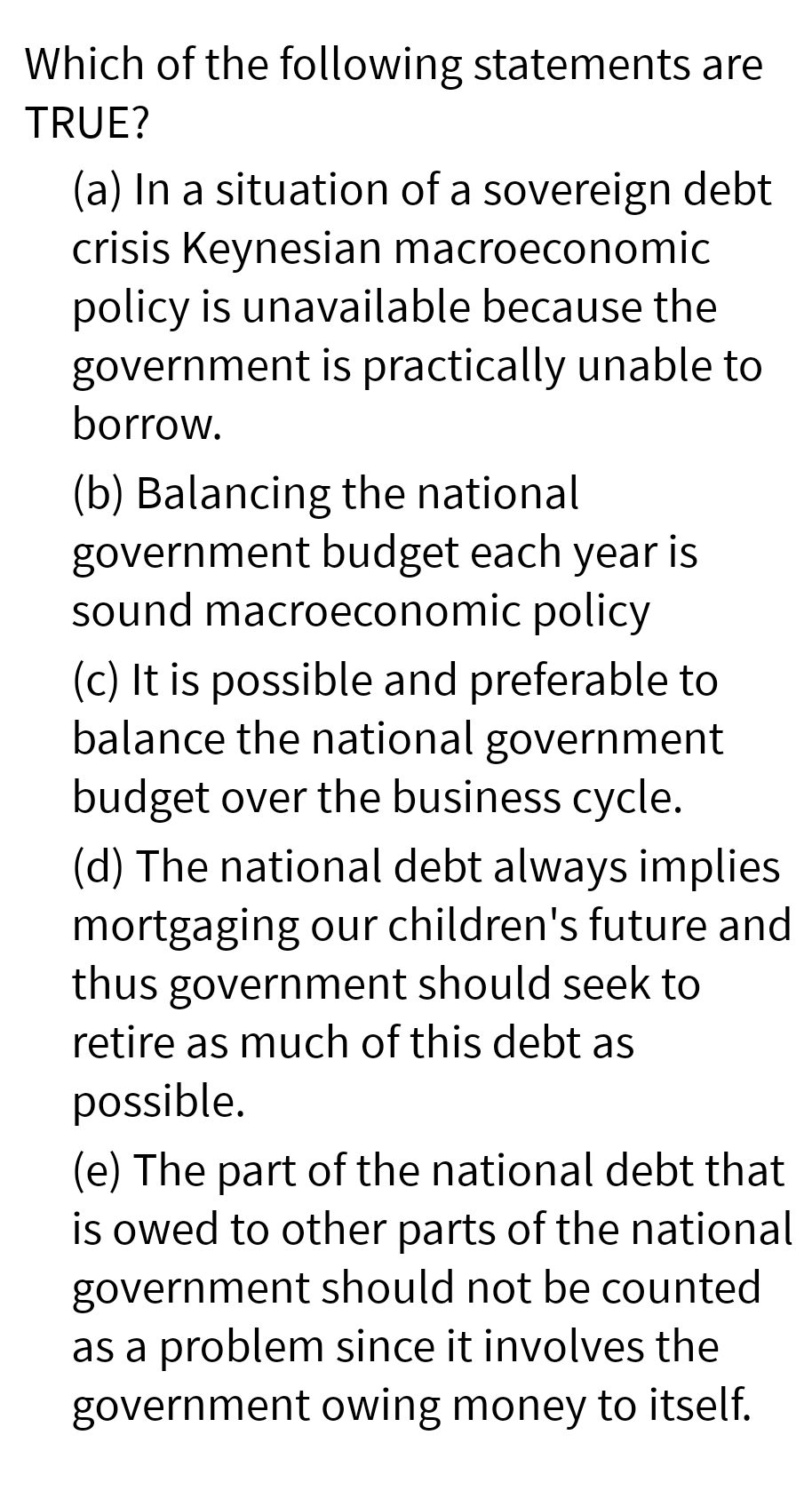 Which of the following statements are
TRUE?
(a) In a situation of a sovereign debt
crisis Keynesian macroeconomic
policy is unavailable because the
government is practically unable to
borrow.
(b) Balancing the national
government budget each year is
sound macroeconomic policy
(c) It is possible and preferable to
balance the national government
budget over the business cycle.
(d) The national debt always implies
mortgaging our children's future and
thus government should seek to
retire as much of this debt as
possible.
(e) The part of the national debt that
is owed to other parts of the national
government should not be counted
as a problem since it involves the
government owing money to itself.