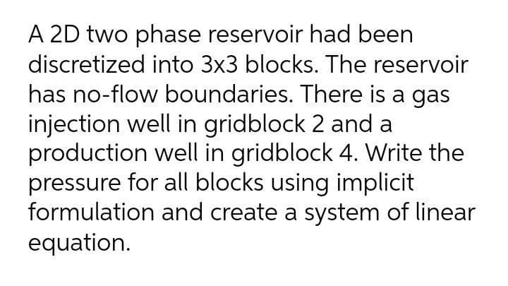 A 2D two phase reservoir had been
discretized into 3x3 blocks. The reservoir
has no-flow boundaries. There is a gas
injection well in gridblock 2 and a
production well in gridblock 4. Write the
pressure for all blocks using implicit
formulation and create a system of linear
equation.
