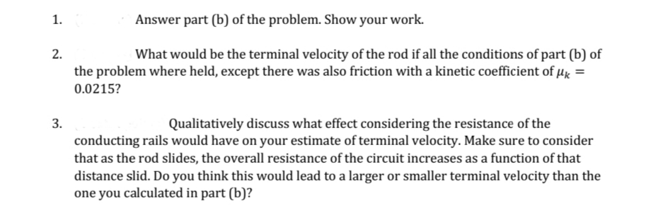1.
Answer part (b) of the problem. Show your work.
2.
What would be the terminal velocity of the rod if all the conditions of part (b) of
the problem where held, except there was also friction with a kinetic coefficient of µg =
0.0215?
3.
Qualitatively discuss what effect considering the resistance of the
conducting rails would have on your estimate of terminal velocity. Make sure to consider
that as the rod slides, the overall resistance of the circuit increases as a function of that
distance slid. Do you think this would lead to a larger or smaller terminal velocity than the
one you calculated in part (b)?
