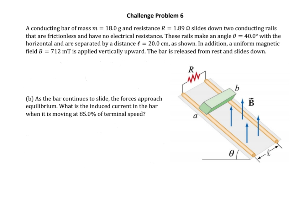Challenge Problem 6
A conducting bar of mass m = 18.0 g and resistance R = 1.89 N slides down two conducting rails
that are frictionless and have no electrical resistance. These rails make an angle 0 = 40.0° with the
horizontal and are separated by a distance { = 20.0 cm, as shown. In addition, a uniform magnetic
field B = 712 mT is applied vertically upward. The bar is released from rest and slides down.
(b) As the bar continues to slide, the forces approach
equilibrium. What is the induced current in the bar
when it is moving at 85.0% of terminal speed?
B
a
