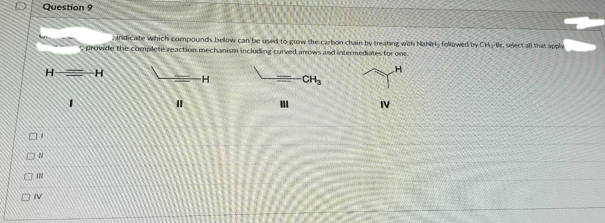 Question 9
indicate which compounds below can be used to grow the carbon chain by treating with NANH, followed by CH3-Br, select all that apply
E provide the complete reaction mechanism including curved arrows and intermediates for one.
H
H-
CH3
II
IV
A IN
O IV
