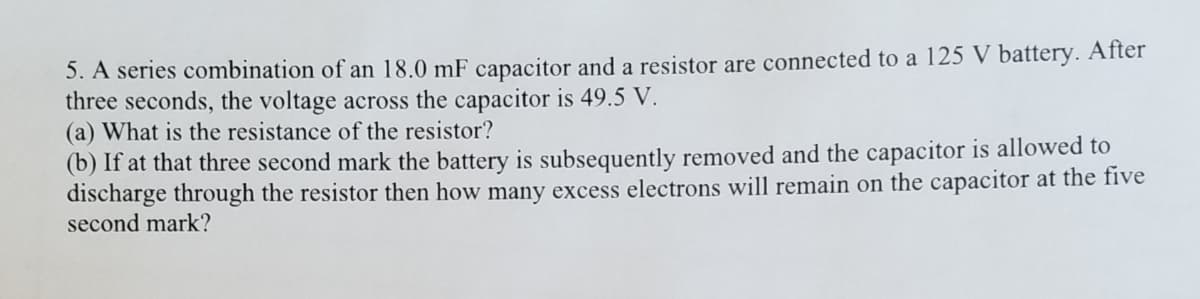 5. A series combination of an 18.0 mF capacitor and a resistor are connected to a 125 V battery. After
three seconds, the voltage across the capacitor is 49.5 V.
(a) What is the resistance of the resistor?
(b) If at that three second mark the battery is subsequently removed and the capacitor is allowed to
discharge through the resistor then how many excess electrons will remain on the capacitor at the five
second mark?
