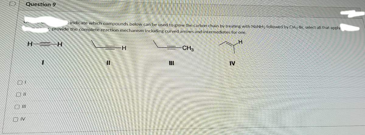 Question 9
indicate which compounds below can be used to grow the carbon chain by treating with NaNH, followed by CH3-Br, select all that apply
E provide the complete reaction mechanism including curved arrows and intermediates for one.
H
H-
CH3
II
IV
A IN
