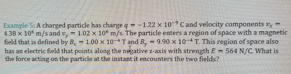 Example 5: A charged particle has charge q = -1.22 x 10 Cand velocity components v,
4.38 x 106 m/s and v,
field that is defined by B,
1.02 x 10 m/s The particle enters a region of space with a magnetic
9.90 x 10- T. This region of space also
564 N/C. What is
1.00 x 10 T and B,
has an electric field that points along the negative z-axis with strength E=
the force acting on the particle at the instant it encounters the two fields?
