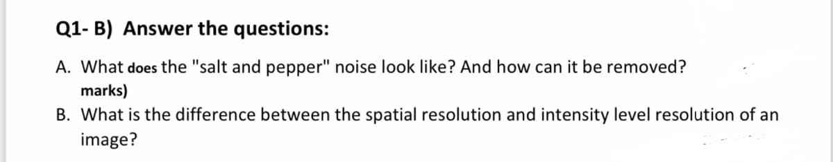 Q1- B) Answer the questions:
A. What does the "salt and pepper" noise look like? And how can it be removed?
marks)
B. What is the difference between the spatial resolution and intensity level resolution of an
image?
