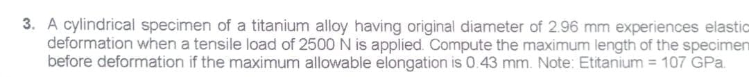 3. A cylindrical specimen of a titanium alloy having original diameter of 2.96 mm experiences elastic
deformation when a tensile load of 2500N is applied. Compute the maximum length of the specimen
before deformation if the maximum allowable elongation is 0.43 mm. Note: Etitanium = 107 GPa.
